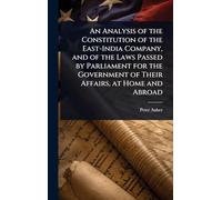 An Analysis of the Constitution of the East-India Company, and of the Laws Passed by Parliament for the Government of Their Affairs, at Home and Abroad