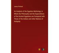 An Analysis of the Egyptian Mythology, in Which the Philosophy and the Superstitions of the Ancient Egyptians are Compared with Those of the Indians and other Nations of Antiquity