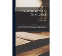 An Apology for Dr. Clarke Containing an Account of the Late Proceedings in Convocation Upon His Writings Concerning the Trinity Being a Collection of Seve John 16681732 LaurenceJohn 16681732 Laurence 