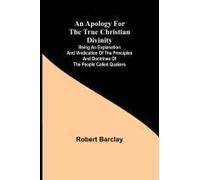 An Apology For The True Christian Divinity ; Being An Explanation And Vindication Of The Principles And Doctrines Of The People Called Quakers