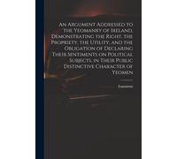 An Argument Addressed To The Yeomanry Of Ireland, Demonstrating The Right, The Propriety, The Utility, And The Obligation Of Declaring Their Sentiment