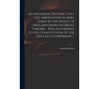 An Argument Proving That The Abrogation Of King James By The People Of England From The Regal Throne ... Was According To The Constitution Of The Engl