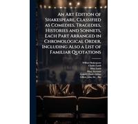 An Art Edition of Shakespeare, Classified as Comedies, Tragedies, Histories and Sonnets, Each Part Arranged in Chronological Order, Including Also a List of Familiar Quotations