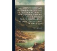 An Attempt To Explain The Origin And Meaning Of The Early Interlaced Ornamentation Found On The Ancient Sculptured Stones Of Scotland, Ireland, And The Isle Of Man