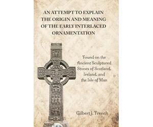 An Attempt to Explain the Origin and Meaning of the Early Interlaced Ornamentation: Found on the Ancient Sculptured Stones of Scotland, Ireland, and the Isle of Man