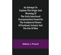 An Attempt To Explain The Origin And Meaning Of The Early Interlaced Ornamentation Found On The Sculptured Stones Of Scotland, Ireland, And The Isle Of Man