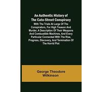 An Authentic History Of The Cato-Street Conspiracy ; With The Trials At Large Of The Conspirators, For High Treason And Murder, A Description Of Their Weapons And Combustible Machines, And Every Parti