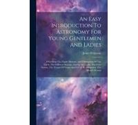 An Easy Introduction To Astronomy For Young Gentlemen And Ladies: Describing The Figure Motions, And Dimensions Of The Earth, The Different Seasons, G
