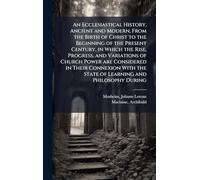 An Ecclesiastical History, Ancient and Modern, From the Birth of Christ to the Beginning of the Present Century, in Which the Rise, Progress, and ... the State of Learning and Philosophy During