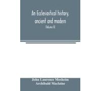 An Ecclesiastical History, Ancient And Modern; In Which The Rise, Progress, And Variations Of Church Power, Are Considered In Their Connexion With The State Of Learning And Philosophy, And The Politic