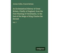 An Ecclesiastical History of Great Britain, Chiefly of England, from the First Planting of Christianity, to the End of the Reign of King Charles the Second: Vol. 7