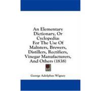 An Elementary Dictionary, or Cyclopedia: For the Use of Maltsters, Brewers, Distillers, Rectifiers, Vinegar Manufacturers, and Others (1838) Wigney, George Adolphus (Auteur)