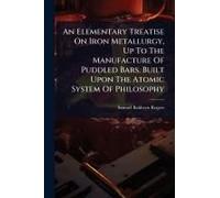 An Elementary Treatise On Iron Metallurgy, Up To The Manufacture Of Puddled Bars, Built Upon The Atomic System Of Philosophy