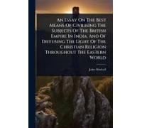 An Essay On The Best Means Of Civilising The Subjects Of The British Empire In India, And Of Diffusing The Light Of The Christian Religion Throughout The Eastern World