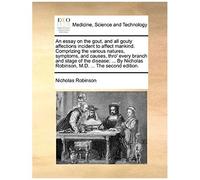 An Essay On The Gout, And All Gouty Affections Incident To Affect Mankind. Comprizing The Various Natures, Symptoms, And Causes, Thro' Every Branch ... Robinson, M.D. ... The Second Edition.