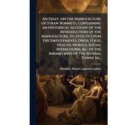 An Essay, on the Manufacture of Straw Bonnets, Containing an Historical Account of the Introduction of the Manufacture, Its Effects Upon the ... of the Inhabitants of the Several Towns In...