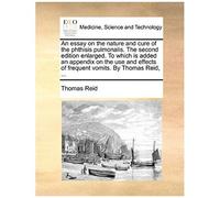 An Essay On The Nature And Cure Of The Phthisis Pulmonalis. The Second Edition Enlarged. To Which Is Added An Appendix On The Use And Effects Of Frequent Vomits. By Thomas Reid, ...