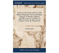 An Essay On The Nature And Cure Of The Phthisis Pulmonalis. The Second Edition Enlarged. To Which Is Added An Appendix On The Use And Effects Of Frequent Vomits. By Thomas Reid,