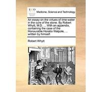 An Essay On The Virtues Of Lime-Water In The Cure Of The Stone. By Robert Whytt, M.D. ... With An Appendix, Containing The Case Of The Honourable Horatio Walpole, ... Written By Himself.