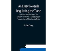 An Essay Towards Regulating The Trade, And Employing The Poor Of This Kingdom Whereunto Is Added, An Essay Towards Paying Off The Publick Debts