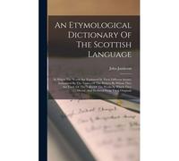 An Etymological Dictionary Of The Scottish Language: In Which The Words Are Explained In Their Different Senses, Authorized By The Names Of The Writer