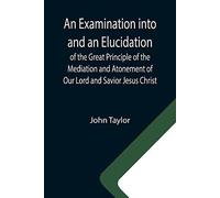 An Examination Into And An Elucidation Of The Great Principle Of The Mediation And Atonement Of Our Lord And Savior Jesus Christ