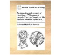 An Experimental System Of Metallurgy. With General Remarks, And Explanations. By The Late John Henry Hampe, ...