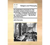 An Explanation And Proof Of The Complete System Of Astronomical Chronology, Unfolding The Scriptures. ... In A Series Of Letters Addressed To Mr. James Ferguson, ... By The Rev. John Kennedy, ...