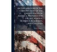 An Explanation Of The Constitution Of The United States Of America. Prepared For Use In Catholic Schools, Academies, And Colleges