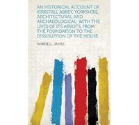 An Historical Account Of Kirkstall Abbey, Yorkshire, Architectural And Archaeological; With The Lives Of Its Abbots, From The Foundation To The Disso