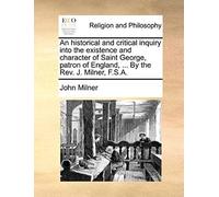 An Historical And Critical Inquiry Into The Existence And Character Of Saint George, Patron Of England, ... By The Rev. J. Milner, F.S.A.
