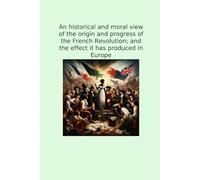 An historical and moral view of the origin and progress of the French Revolution; and the effect it has produced in Europe