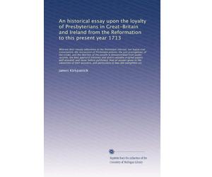 An historical essay upon the loyalty of Presbyterians in Great-Britain and Ireland from the Reformation to this present year 1713: Wherein their ... the succession of Protestant prince...