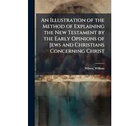 An Illustration of the Method of Explaining the New Testament by the Early Opinions of Jews and Christians Concerning Christ
