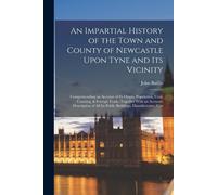 An Impartial History Of The Town And County Of Newcastle Upon Tyne And Its Vicinity: Comprehending An Account Of Its Origin, Population, Coal, Coastin