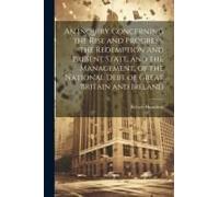 An Inquiry Concerning The Rise And Progress, The Redemption And Present State, And The Management, Of The National Debt Of Great Britain And Ireland
