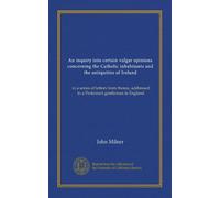 An inquiry into certain vulgar opinions concerning the Catholic inhabitants and the antiquities of Ireland: in a series of letters from thence, addressed to a Protestant gentleman in England