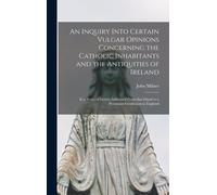 An Inquiry Into Certain Vulgar Opinions Concerning The Catholic Inhabitants And The Antiquities Of Ireland: In A Series Of Letters Addressed From That