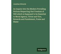 An Inquiry Into the Modern Prevailing Notions Respecting that Freedom of Will which is Supposed to be Essential to Moral Agency, Virtue and Vice, Rewards and Punishment, Praise and Blame