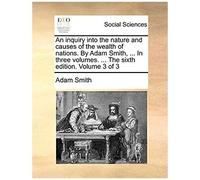An Inquiry Into The Nature And Causes Of The Wealth Of Nations. By Adam Smith, ... In Three Volumes. ... The Sixth Edition. Volume 3 Of 3