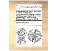 An Inquiry Into The Nature And Origin Of Mental Derangement. Comprehending A Concise System Of The Physiology And Pathology Of The Human Mind. ... By Alexander Crichton, M.D. ... Volume 2 Of 2