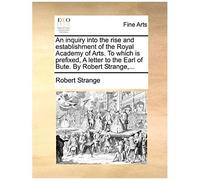 An Inquiry Into The Rise And Establishment Of The Royal Academy Of Arts. To Which Is Prefixed, A Letter To The Earl Of Bute. By Robert Strange, ...