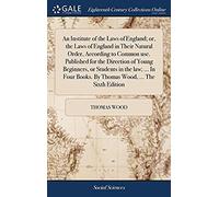An Institute Of The Laws Of England; Or, The Laws Of England In Their Natural Order, According To Common Use. Published For The Direction Of Young ... Books. By Thomas Wood, ... The Sixth Edition