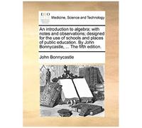 An Introduction To Algebra; With Notes And Observations; Designed For The Use Of Schools And Places Of Public Education. By John Bonnycastle, ... The Fifth Edition.