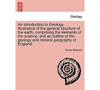 An Introduction To Geology, Illustrative Of The General Structure Of The Earth; Comprising The Elements Of The Science, And An Outline Of The Geology And Mineral Geography Of England.