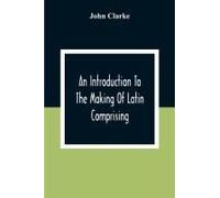 An Introduction To The Making Of Latin Comprising, After An Easy Compendious Method, The Substance Of The Latin Syntax