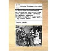 An Introduction to the Mechanical Part of Clock and Watch Work. in Two Parts. Containing All the Arithmetic and Geometry Necessary, ... Illustrated b Hatton, Thomas (Auteur)