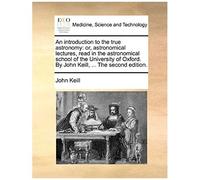 An Introduction To The True Astronomy: Or, Astronomical Lectures, Read In The Astronomical School Of The University Of Oxford. By John Keill, ... The Second Edition.