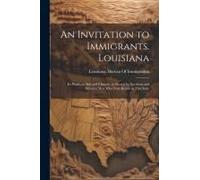 An Invitation To Immigrants. Louisiana: Its Products, Soil And Climate, As Shown By Northern And Western Men Who Now Reside In This State