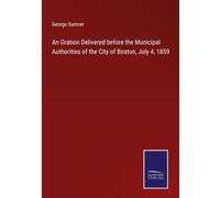 An Oration Delivered Before The Municipal Authorities Of The City Of Boston, July 4, 1859